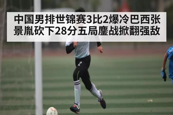 中国男排世锦赛3比2爆冷巴西张景胤砍下28分五局鏖战掀翻强敌